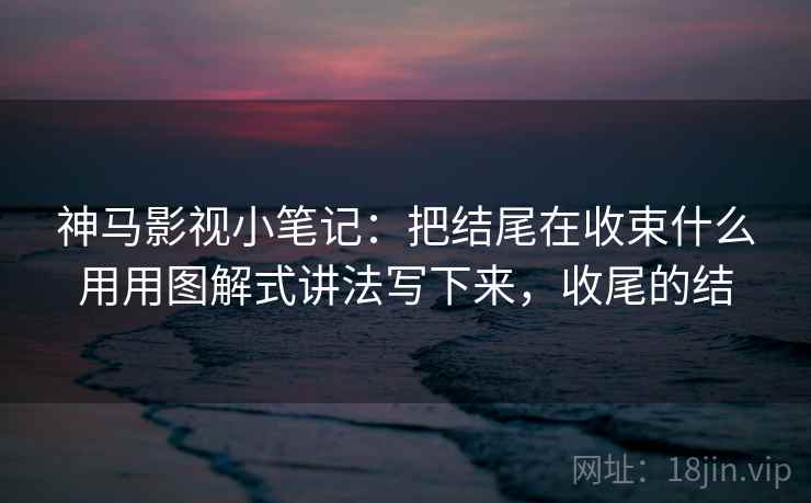 神马影视小笔记：把结尾在收束什么用用图解式讲法写下来，收尾的结