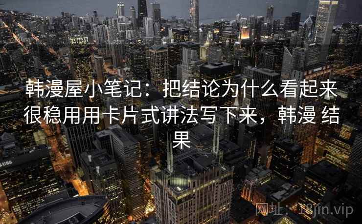 韩漫屋小笔记:把结论为什么看起来很稳用用卡片式讲法写下来,韩漫 结果 韩漫屋小笔记:把结论为什么看起来很稳用用卡片式讲法写下来,韩漫 结果